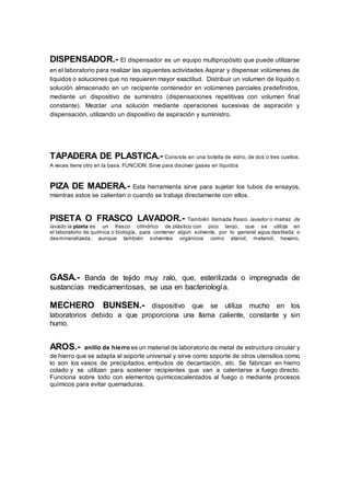 DISPENSADOR.- El dispensador es un equipo multipropósito que puede utilizarse
en el laboratorio para realizar las siguientes actividades Aspirar y dispensar volúmenes de
líquidos o soluciones que no requieren mayor exactitud. Distribuir un volumen de líquido o
solución almacenado en un recipiente contenedor en volúmenes parciales predefinidos,
mediante un dispositivo de suministro (dispensaciones repetitivas con volumen final
constante). Mezclar una solución mediante operaciones sucesivas de aspiración y
dispensación, utilizando un dispositivo de aspiración y suministro.
TAPADERA DE PLASTICA.- Consiste en una botella de vidrio, de dos o tres cuellos.
A veces tiene otro en la base. FUNCION: Sirve para disolver gases en líquidos
PIZA DE MADERA.- Esta herramienta sirve para sujetar los tubos de ensayos,
mientras estos se calientan o cuando se trabaja directamente con ellos.
PISETA O FRASCO LAVADOR.- También llamada frasco lavador o matraz de
lavado la pizeta es un frasco cilíndrico de plástico con pico largo, que se utiliza en
el laboratorio de química o biología, para contener algún solvente, por lo general agua destilada o
desmineralizada, aunque también solventes orgánicos como etanol, metanol, hexano,
GASA.- Banda de tejido muy ralo, que, esterilizada o impregnada de
sustancias medicamentosas, se usa en bacteriología.
MECHERO BUNSEN.- dispositivo que se utiliza mucho en los
laboratorios debido a que proporciona una llama caliente, constante y sin
humo.
AROS.- anillo de hierro es un material de laboratorio de metal de estructura circular y
de hierro que se adapta al soporte universal y sirve como soporte de otros utensilios como
lo son los vasos de precipitados, embudos de decantación, etc. Se fabrican en hierro
colado y se utilizan para sostener recipientes que van a calentarse a fuego directo.
Funciona sobre todo con elementos químicoscalentados al fuego o mediante procesos
químicos para evitar quemaduras.
 