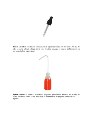Frasco Lavador: Son frascos cerrados con un tapón atravesado por dos tubos. Por uno de
ellos se sopla, saliendo el agua por el otro. Se utiliza enjuagar el material de laboratorio, ya
sea para disolver o para lavar.
Pipeta Pasteur: Es similar a un utensilio de gotero, generalmente formado por un tubo de
vidrio con borde cónico. Sirve para hacer la transferencia de pequeñas cantidades de
líquidos.
 