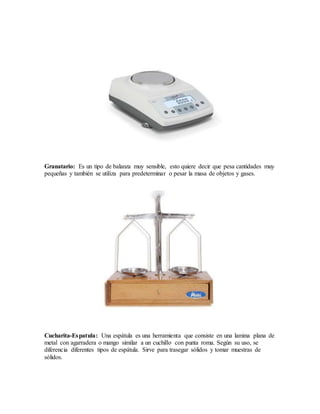 Granatario: Es un tipo de balanza muy sensible, esto quiere decir que pesa cantidades muy
pequeñas y también se utiliza para predeterminar o pesar la masa de objetos y gases.
Cucharita-Espatula: Una espátula es una herramienta que consiste en una lamina plana de
metal con agarradera o mango similar a un cuchillo con punta roma. Según su uso, se
diferencia diferentes tipos de espátula. Sirve para trasegar sólidos y tomar muestras de
sólidos.
 