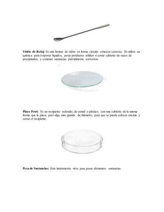 Vidrio de Reloj: Es una lamina de vidrio en forma circular cóncava-convexa. Se utiliza en
química para evaporar líquidos, pesar productos sólidos o como cubierta de vasos de
precipitados, y contener sustancias parcialmente corrosivas.
Placa Petri: Es un recipiente redondo, de cristal o plástico, con una cubierta de la misma
forma que la placa, pero algo mas grande de diámetro, para que se pueda colocar encima y
cerrar el recipiente.
Pesa de Sustancias: Este instrumento sirve para pesar elementos sustancias.
 