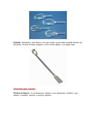 Espatula: Instrumentos para diversos usos que consiste en una paleta pequeña formada por
una lamina de metal de forma triangular con los bordes afilados y un mango largo.
5.Materiales para Calentar:
Mechero de Bunsen: Es un instrumento utilizado en los laboratorios científicos para
calentar o esterilizar muestras o reactivos químicos.
 