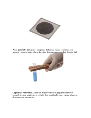 Pinza para tubo de Ensayo: Las pinzas de tubo de ensayo se utilizan para
manejar y poner a fuego a fuego los tubos de ensayo como modulo de seguridad.
Capsula de Porcelana: La capsula de porcelana es un pequeño contenedor
semiesférico con un pico en su costado. Este es utilizado para evaporar el exceso
de solvente en una muestra.
 