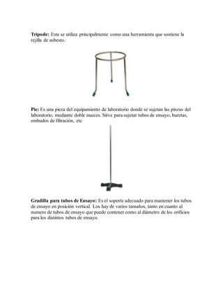 Trípode: Este se utiliza principalmente como una herramienta que sostiene la
rejilla de asbesto.
Pie: Es una pieza del equipamiento de laboratorio donde se sujetan las pinzas del
laboratorio, mediante doble nueces. Sirve para sujetar tubos de ensayo, buretas,
embudos de filtración, etc
Gradilla para tubos de Ensayo: Es el soporte adecuado para mantener los tubos
de ensayo en posición vertical. Los hay de varios tamaños, tanto en cuanto al
numero de tubos de ensayo que puede contener como al diámetro de los orificios
para los distintos tubos de ensayo.
 
