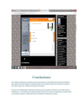 Conclusiones
Por ultimo podremos concluir que la experiencia en este laboratorio fue increíble,ya
que logre recordar algunos materiales que ya los había visto pero mientras pasaban
los años olvide sus nombres y hasta sus formas.
Al hacer este blog logre demostrar todo lo que se puede encontrar en un laboratorio
de Química y no olvidar que siempre debes entrar a la sala en compañía de un Docente
y no toques nadie si el Docente no te ha dado la orden para usarlo.
 