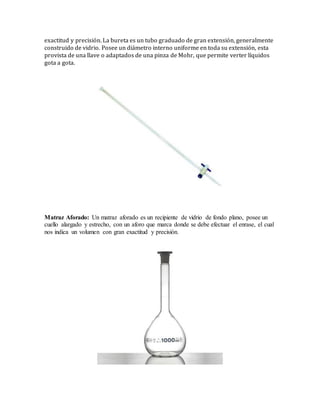 exactitud y precisión. La bureta es un tubo graduado de gran extensión, generalmente
construido de vidrio. Posee un diámetro interno uniforme en toda su extensión, esta
provista de una llave o adaptados de una pinza de Mohr, que permite verter líquidos
gota a gota.
Matraz Aforado: Un matraz aforado es un recipiente de vidrio de fondo plano, posee un
cuello alargado y estrecho, con un aforo que marca donde se debe efectuar el enrase, el cual
nos indica un volumen con gran exactitud y precisión.
 