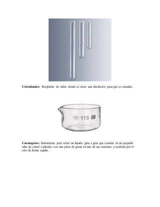 Cristalizador: Recipiente de vidrio donde se vierte una disolución para que se cristalice.
Cuentagotas: Instrumento para verter un liquido gota a gota que consiste en un pequeño
tubo de cristal o plastico con una pieza de goma en uno de sus extremos y acabado por el
otro de forma capilar.
 