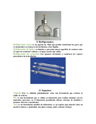 Ø Refrigerantes:
Refrigerante recto: es un aparato de vidrio que permite transformar los gases que
se desprenden en el proceso de destilación, a fase liquida.
Refrigerante de bolas: su función es presentar mayor superficie de contacto entre
el vapor de su interior caliente y el agua exterior que enfría.
Refrigerante de serpentín: Son aparatos destinados a condensar los vapores
procedentes de la destilación.
Ø Soportes:
Trípode:Este es utilizado principalmente como una herramienta que sostiene la
rejilla de asbesto.
Pie: es una herramienta que se utiliza en laboratorio para realizar montajes con los
materiales presentes en el laboratorio permitiendo obtener sistemas de medición y
preparar diversos experimentos.
Aro:es un Instrumento metálico de laboratorio, es un soporte para ponerlo sobre un
mechero bunsen, y poniéndole una placa encima, poder calentar al fuego.
 