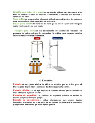 Gradilla para tubos de ensayo: es un utensilio utilizado para dar soporte a los
tubos de ensayos o tubos de muestras. Normalmente es utilizado para sostener y
almacenar los tubos.
Nuez doble: es un material de laboratorio utilizado para sujetar otras herramientas,
como una argolla metálica o una pinza de laboratorio.
Pinzas para bureta: Herramienta de metal que se une al soporte universal para
sujetar verticalmente una sola bureta.
Triangulo para crisol: es un instrumento de laboratorio utilizado en
procesos de calentamiento de sustancias. Se utiliza para sostener crisoles
cuando estos deben ser calentados.
Ø Embudos:
Embudo: es una pieza cónica de vidrio o plástico que se utiliza para el
trasvasijado de productos químicos desde un recipiente a otro.
Embudo Büchber: es un tipo especial de embudo utilizado para la filtración al
vació o filtración a presión asistida.
Embudos de seguridad: Los embudos de seguridad permiten un vertido de
líquidos peligrosos sin ningún peligro.
Embudo de decantación: se utiliza principalmente para separar líquidos
inmiscibles, o insolubles (no se mezclan) que se separan, por diferencia de densidades
y propiedades moleculares que estos líquidos poseen.
 