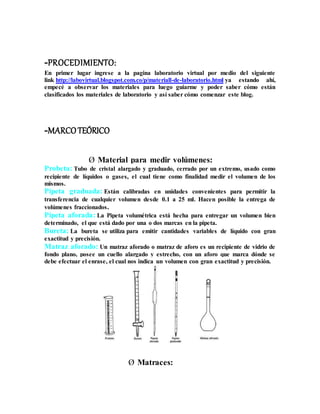 -PROCEDIMIENTO:
En primer lugar ingrese a la pagina laboratorio virtual por medio del siguiente
link http://labovirtual.blogspot.com.co/p/materiall-de-laboratorio.html ya estando ahí,
empecé a observar los materiales para luego guiarme y poder saber cómo están
clasificados los materiales de laboratorio y así saber cómo comenzar este blog.
-MARCOTEÓRICO
Ø Material para medir volúmenes:
Probeta: Tubo de cristal alargado y graduado, cerrado por un extremo, usado como
recipiente de líquidos o gases, el cual tiene como finalidad medir el volumen de los
mismos.
Pipeta graduada: Están calibradas en unidades convenientes para permitir la
transferencia de cualquier volumen desde 0.1 a 25 ml. Hacen posible la entrega de
volúmenes fraccionados.
Pipeta aforada: La Pipeta volumétrica está hecha para entregar un volumen bien
determinado, el que está dado por una o dos marcas en la pipeta.
Bureta: La bureta se utiliza para emitir cantidades variables de líquido con gran
exactitud y precisión.
Matraz aforado: Un matraz aforado o matraz de aforo es un recipiente de vidrio de
fondo plano, posee un cuello alargado y estrecho, con un aforo que marca dónde se
debe efectuar el enrase, el cual nos indica un volumen con gran exactitud y precisión.
Ø Matraces:
 