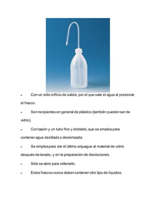  Con un sólo orificio de salida, por el que sale el agua al presionar
el frasco.
 Son recipientes en general de plástico (también puedenser de
vidrio).
 Con tapón y un tubo fino y doblado,que se emplea para
contener agua destilada o desionizada.
 Se empleapara dar el último enjuague al material de vidrio
después de lavado, y en la preparación de disoluciones.
 Sólo se abre para rellenarlo.
 Estos frascos nunca debencontener otro tipo de líquidos.
 