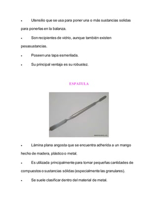  Utensilio que se usa para poner una o más sustancias solidas
para ponerlas en la balanza.
 Son recipientes de vidrio, aunque también existen
pesasustancias.
 Poseenuna tapa esmerilada.
 Su principal ventaja es su robustez.
ESPATULA
 Lámina plana angosta que se encuentra adherida a un mango
hecho de madera, plástico o metal.
 Es utilizada principalmente para tomar pequeñas cantidades de
compuestos o sustancias sólidas (especialmente las granulares).
 Se suele clasificar dentro del material de metal.
 