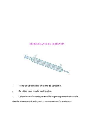 REFRIGERANTE DE SERPENTÍN
 Tiene un tubo interno en forma de serpentín.
 Se utiliza para condensarlíquidos.
 Utilizado comúnmente para enfriar vapores provenientes de la
destilaciónen un calderín y así condensarlos en forma líquida.
 