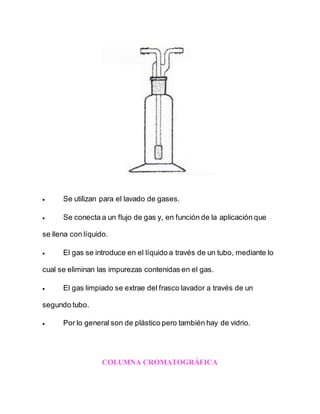  Se utilizan para el lavado de gases.
 Se conecta a un flujo de gas y, en función de la aplicación que
se llena con líquido.
 El gas se introduce en el líquido a través de un tubo, mediante lo
cual se eliminan las impurezas contenidas en el gas.
 El gas limpiado se extrae del frasco lavador a través de un
segundo tubo.
 Por lo general son de plástico pero también hay de vidrio.
COLUMNA CROMATOGRÁFICA
 
