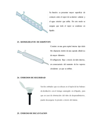 Su función es presentar mayor superficie de
contacto entre el vapor de su interior caliente y
el agua exterior que enfría. De este modo se
asegura que todo el vapor se condense en
líquido.
23. REFRIGERANTE DE SERPENTIN
Consiste en una gran espiral interna tipo dedo
frio dispuesta dentro de una capsula cilíndrica
de mayor diámetro.
El refrigerante fluye a través de tubo interno,
en consecuencia del aumento de los vapores
circulantes ya que se enfrían.
24. EMBUDOS DE SEGURIDAD
Son los embudos que se colocan en el tapón de los balones
de destilación con el vástago sumergido en el líquido, para
que en caso de obstrucción del tubo de desprendimiento,
puede descargarse la presión a través del mismo.
25. EMBUDO DE DECANTACION
 