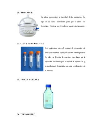 31. DESECADOR
Se utiliza para retirar la humedad de las sustancias. Su
tapa es de vidrio esmerilado para que el cierre sea
hermético. Contiene en el fondo un agente deshidratante.
32. CONOS DE CENTRIFUGA
Son recipientes para el proceso de separación de
fases que se realiza con ayuda de una centrifugación.
En ellos se deposita la muestra, para luego de la
operación de centrifugue se aprecie la separación, y
se pueda medir la cantidad de agua y sedimentos de
la muestra.
33. FRACOS DE ROSCA
34. TERMOMETRO
 