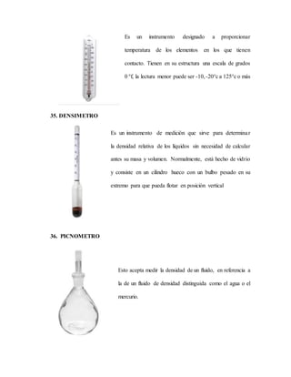 Es un instrumento designado a proporcionar
temperatura de los elementos en los que tienen
contacto. Tienen en su estructura una escala de grados
0 °f, la lectura menor puede ser -10,-20°c a 125°c o más
35. DENSIMETRO
Es un instrumento de medición que sirve para determinar
la densidad relativa de los líquidos sin necesidad de calcular
antes su masa y volumen. Normalmente, está hecho de vidrio
y consiste en un cilindro hueco con un bulbo pesado en su
extremo para que pueda flotar en posición vertical
36. PICNOMETRO
Esto acepta medir la densidad de un fluido, en referencia a
la de un fluido de densidad distinguida como el agua o el
mercurio.
 