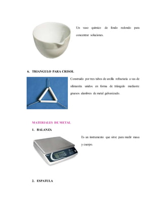 Un vaso químico de fondo redondo para
concentrar soluciones.
6. TRIANGULO PARA CRISOL
Construido por tres tubos de arcilla refractaria a vas de
silimanita unidos en forma de triángulo mediante
gruesos alambres de metal galvanizado.
MATERIALES DE METAL
1. BALANZA
Es un instrumento que sirve para medir masa
y cuerpo.
2. ESPATULA
 