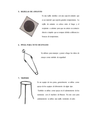 5. REJILLAS DE AMIANTO
Es una rejilla metálica con una capa de amianto que
es un material que soporta grandes temperaturas. La
rejilla de amianto se coloca entre el fuego y el
recipiente a calentar para que no entren en contacto
directo e impida que se rompan debido a diferencias
bruscas de temperatura.
6. PINZA PARA TUVO DE ENSAYO
Se utilizan para manejar y poner a fuego los tubos de
ensayo como módulo de seguridad
7. TRIPODE
Es un equipo de tres patas, generalmente se utiliza como
apoyo de los equipos de laboratorio de algún tipo.
También se utiliza como apoyo en el calentamiento de las
sustancias con el mechero de Bussen. En este caso para
calentamiento se utiliza una rejilla resistente al calor.
 