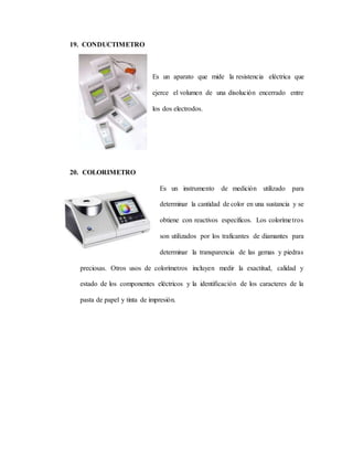 19. CONDUCTIMETRO
Es un aparato que mide la resistencia eléctrica que
ejerce el volumen de una disolución encerrado entre
los dos electrodos.
20. COLORIMETRO
Es un instrumento de medición utilizado para
determinar la cantidad de color en una sustancia y se
obtiene con reactivos específicos. Los colorímetros
son utilizados por los traficantes de diamantes para
determinar la transparencia de las gemas y piedras
preciosas. Otros usos de colorímetros incluyen medir la exactitud, calidad y
estado de los componentes eléctricos y la identificación de los caracteres de la
pasta de papel y tinta de impresión.
 