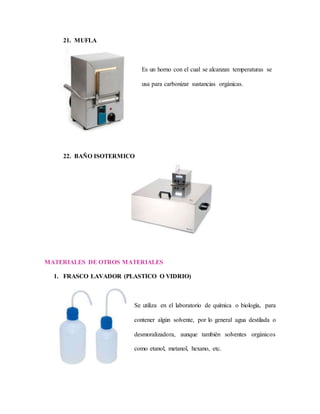21. MUFLA
Es un horno con el cual se alcanzan temperaturas se
usa para carbonizar sustancias orgánicas.
22. BAÑO ISOTERMICO
MATERIALES DE OTROS MATERIALES
1. FRASCO LAVADOR (PLASTICO O VIDRIO)
Se utiliza en el laboratorio de química o biología, para
contener algún solvente, por lo general agua destilada o
desmoralizadora, aunque también solventes orgánicos
como etanol, metanol, hexano, etc.
 