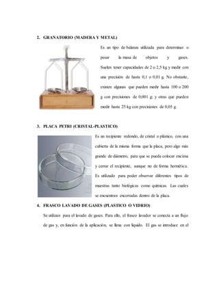 2. GRANATORIO (MADERA Y METAL)
Es un tipo de balanza utilizada para determinar o
pesar la masa de objetos y gases.
Suelen tener capacidades de 2 o 2,5 kg y medir con
una precisión de hasta 0,1 o 0,01 g. No obstante,
existen algunas que pueden medir hasta 100 o 200
g con precisiones de 0,001 g; y otras que pueden
medir hasta 25 kg con precisiones de 0,05 g.
3. PLACA PETRI (CRISTAL-PLASTICO)
Es un recipiente redondo, de cristal o plástico, con una
cubierta de la misma forma que la placa, pero algo más
grande de diámetro, para que se pueda colocar encima
y cerrar el recipiente, aunque no de forma hermética.
Es utilizado para poder observar diferentes tipos de
muestras tanto biológicas como químicas. Las cuales
se encuentran encerradas dentro de la placa.
4. FRASCO LAVADO DE GASES (PLASTICO O VIDRIO)
Se utilizan para el lavado de gases. Para ello, el frasco lavador se conecta a un flujo
de gas y, en función de la aplicación, se llena con líquido. El gas se introduce en el
 