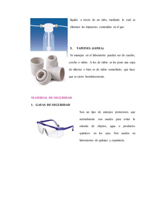 líquido a través de un tubo, mediante lo cual se
eliminan las impurezas contenidas en el gas.
5. TAPONES (GOMA)
Se manejan en el laboratorio pueden ser de caucho,
corcho o vidrio. A los de vidrio se les pone una capa
de silicona o bien es de vidrio esmerilado, que hace
que se cierre herméticamente.
MATERIAL DE SEGURIDAD
1. GAFAS DE SEGURIDAD
Son un tipo de anteojos protectores que
normalmente son usados para evitar la
entrada de objetos, agua o productos
químicos en los ojos. Son usados en
laboratorios de química y carpintería.
 