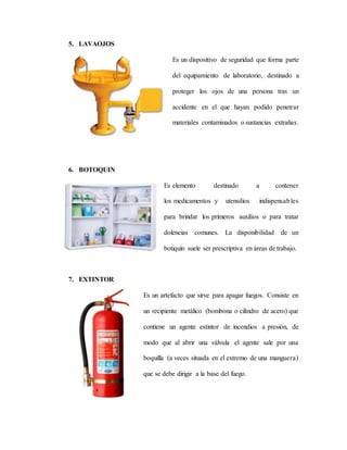 5. LAVAOJOS
Es un dispositivo de seguridad que forma parte
del equipamiento de laboratorio, destinado a
proteger los ojos de una persona tras un
accidente en el que hayan podido penetrar
materiales contaminados o sustancias extrañas.
6. BOTOQUIN
Es elemento destinado a contener
los medicamentos y utensilios indispensables
para brindar los primeros auxilios o para tratar
dolencias comunes. La disponibilidad de un
botiquín suele ser prescriptiva en áreas de trabajo.
7. EXTINTOR
Es un artefacto que sirve para apagar fuegos. Consiste en
un recipiente metálico (bombona o cilindro de acero) que
contiene un agente extintor de incendios a presión, de
modo que al abrir una válvula el agente sale por una
boquilla (a veces situada en el extremo de una manguera)
que se debe dirigir a la base del fuego.
 