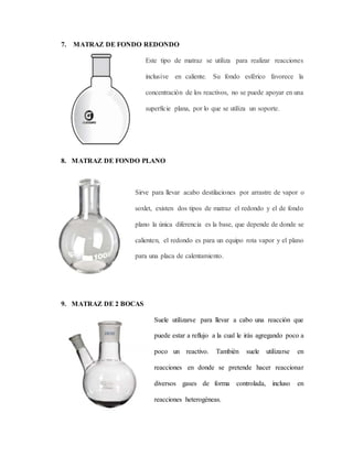 7. MATRAZ DE FONDO REDONDO
Este tipo de matraz se utiliza para realizar reacciones
inclusive en caliente. Su fondo esférico favorece la
concentración de los reactivos, no se puede apoyar en una
superficie plana, por lo que se utiliza un soporte.
8. MATRAZ DE FONDO PLANO
Sirve para llevar acabo destilaciones por arrastre de vapor o
soxlet, existen dos tipos de matraz el redondo y el de fondo
plano la única diferencia es la base, que depende de donde se
calienten, el redondo es para un equipo rota vapor y el plano
para una placa de calentamiento.
9. MATRAZ DE 2 BOCAS
Suele utilizarse para llevar a cabo una reacción que
puede estar a reflujo a la cual le irás agregando poco a
poco un reactivo. También suele utilizarse en
reacciones en donde se pretende hacer reaccionar
diversos gases de forma controlada, incluso en
reacciones heterogéneas.
 