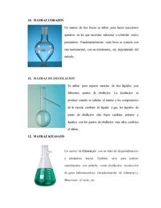 10. MATRAZ CORAZON
Un matraz de tres bocas se utiliza para hacer reacciones
químicas en las que necesitas adicionar o controlar varios
parámetros. Fundamentalmente cada boca se conecta con
otro instrumental, con un termómetro, etc. dependiendo del
método.
11. MATRAZ DE DESTILACION
Se utiliza para separar mezclas de dos líquidos con
diferentes puntos de ebullición. La destilación se
produce cuando se calienta el matraz y los componentes
de la mezcla cambian de líquido a gas, los líquidos de
punto de ebullición más bajos cambian primero y
líquidos con los puntos de ebullición más altos cambian
al último.
12. MATRAZ KITASATO
Un matraz de Erlenmeyer con un tubo de desprendimiento
o tabuladora lateral. También sirve para realizar
experimentos con peluche, como destilación, recolección
de gases hidroneumática (desplazamiento de volúmenes),
filtraciones al vacío, etc.
 