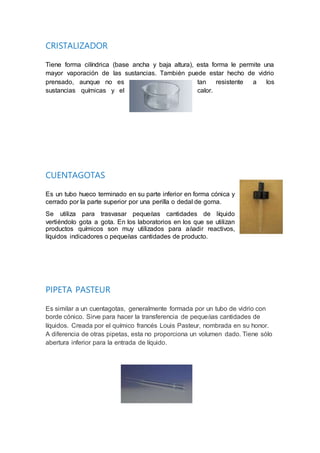 CRISTALIZADOR
Tiene forma cilíndrica (base ancha y baja altura), esta forma le permite una
mayor vaporación de las sustancias. También puede estar hecho de vidrio
prensado, aunque no es tan resistente a los
sustancias químicas y el calor.
CUENTAGOTAS
Es un tubo hueco terminado en su parte inferior en forma cónica y
cerrado por la parte superior por una perilla o dedal de goma.
Se utiliza para trasvasar pequeñas cantidades de líquido
vertiéndolo gota a gota. En los laboratorios en los que se utilizan
productos químicos son muy utilizados para añadir reactivos,
líquidos indicadores o pequeñas cantidades de producto.
PIPETA PASTEUR
Es similar a un cuentagotas, generalmente formada por un tubo de vidrio con
borde cónico. Sirve para hacer la transferencia de pequeñas cantidades de
líquidos. Creada por el químico francés Louis Pasteur, nombrada en su honor.
A diferencia de otras pipetas, esta no proporciona un volumen dado. Tiene sólo
abertura inferior para la entrada de líquido.
 