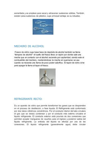 esmerilada y se emplean para secar y almacenar sustancias sólidas. También
existen pesa sustancias de plástico, cuya principal ventaja es su robustez.
MECHERO DE ALCOHOL
Frasco de vidrio cuya base hace de depósito de alcohol también se llama
“lámpara de alcohol” el cuello del frasco lleva un tapón por donde sale una
mecha que en contacto con el alcohol asciende por capilaridad, siendo este el
combustible del mechero, manteniéndose la mecha sin quemarse se usa
cuando se necesita una llama de poco poder calorífico. El tapón de vidrio sirve
para apagar la llama al tapar el frasco.
REFRIGERANTE RECTO:
Es un aparato de vidrio que permite transformar los gases que se desprenden
en el proceso de destilación, a fase liquida. El Refrigerante está conformado
por dos tubos cilíndricos concéntricos. Por el conducto interior del tubo circulara
el gas que se desea condensar y por el conducto más externo circulara el
líquido refrigerante. El conducto exterior está provisto de dos conexiones que
permiten acoplar mangueras de cauchos para el ingreso y posterior salida del
líquido refrigerante. La entrada del líquido se efectúa por una de las
conexiones. El líquido refrigerante (generalmente agua) debe circular
 