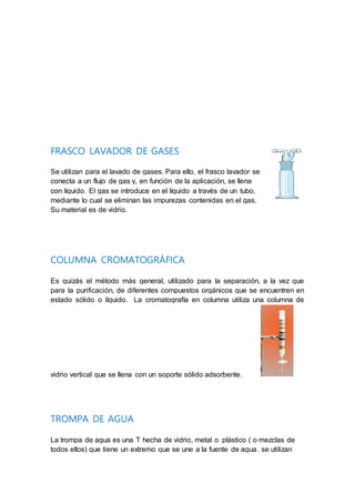 FRASCO LAVADOR DE GASES
Se utilizan para el lavado de gases. Para ello, el frasco lavador se
conecta a un flujo de gas y, en función de la aplicación, se llena
con líquido. El gas se introduce en el líquido a través de un tubo,
mediante lo cual se eliminan las impurezas contenidas en el gas.
Su material es de vidrio.
COLUMNA CROMATOGRÁFICA
Es quizás el método más general, utilizado para la separación, a la vez que
para la purificación, de diferentes compuestos orgánicos que se encuentren en
estado sólido o líquido. La cromatografía en columna utiliza una columna de
vidrio vertical que se llena con un soporte sólido adsorbente.
TROMPA DE AGUA
La trompa de agua es una T hecha de vidrio, metal o plástico ( o mezclas de
todos ellos) que tiene un extremo que se une a la fuente de agua. se utilizan
 