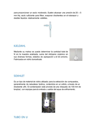 para proporcionar un vacío moderado. Suelen alcanzar una presión de 20 ± 5
mm Hg, vacío suficiente para filtrar, evaporar disolventes en el rotavapor y
destilar líquidos relativamente volátiles.
KJELDAHL
Mediante su matraz se puede determinar la cantidad total de
N en la muestra analizada, suma del nitrógeno orgánico en
sus diversas formas, estados de agregación y el ión amonio.
Fabricados en vidrio borosilicato
SOXHLET
Es un tipo de material de vidrio utilizado para la extracción de compuestos,
generalmente de naturaleza lipídica, contenidos en un sólido, a través de un
disolvente afín. El condensador está provisto de una chaqueta de 100 mm de
longitud, con espigas para la entrada y salida del agua de enfriamiento.
TUBO EN U
 