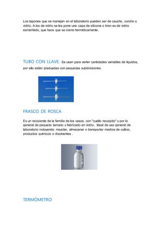 Los tapones que se manejan en el laboratorio pueden ser de caucho, corcho o
vidrio. A los de vidrio se les pone una capa de silicona o bien es de vidrio
esmerilado, que hace que se cierre herméticamente.
TUBO CON LLAVE: Se usan para verter cantidades variables de líquidos,
por ello están graduadas con pequeñas subdivisiones.
FRASCO DE ROSCA
Es un recipiente de la familia de los vasos, con "cuello recogido" y por lo
general de pequeño tamaño y fabricado en vidrio. Ideal de uso general de
laboratorio incluyendo mezclar, almacenar o transportar medios de cultivo,
productos químicos o disolventes .
TERMÓMETRO
 