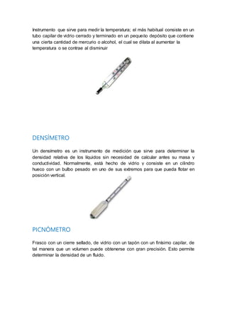 Instrumento que sirve para medir la temperatura; el más habitual consiste en un
tubo capilar de vidrio cerrado y terminado en un pequeño depósito que contiene
una cierta cantidad de mercurio o alcohol, el cual se dilata al aumentar la
temperatura o se contrae al disminuir
DENSÍMETRO
Un densímetro es un instrumento de medición que sirve para determinar la
densidad relativa de los líquidos sin necesidad de calcular antes su masa y
conductividad. Normalmente, está hecho de vidrio y consiste en un cilindro
hueco con un bulbo pesado en uno de sus extremos para que pueda flotar en
posición vertical.
PICNÓMETRO
Frasco con un cierre sellado, de vidrio con un tapón con un finísimo capilar, de
tal manera que un volumen puede obtenerse con gran precisión. Esto permite
determinar la densidad de un fluido.
 