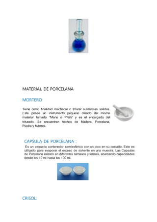 MATERIAL DE PORCELANA
MORTERO
Tiene como finalidad machacar o triturar sustancias solidas.
Este posee un instrumento pequeño creado del mismo
material llamado “Mano o Pilón” y es el encargado del
triturado. Se encuentran hechos de Madera, Porcelana,
Piedra y Mármol.
CAPSULA DE PORCELANA :
Es un pequeño contenedor semiesférico con un pico en su costado. Este es
utilizado para evaporar el exceso de solvente en una muestra. Las Capsulas
de Porcelana existen en diferentes tamaños y formas, abarcando capacidades
desde los 10 ml hasta los 100 ml.
CRISOL:
 