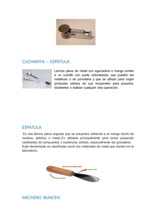 CUCHARITA – ESPÁTULA
Lámina plana de metal con agarradera o mango similar
a un cuchillo con punta redondeada, que pueden ser
metálicas o de porcelana y que se utilizan para coger
productos sólidos de sus recipientes para pesarlos,
disolverlos o realizar cualquier otra operación.
ESPATULA
Es una lámina plana angosta que se encuentra adherida a un mango hecho de
madera, plástico o metal. Es utilizada principalmente para tomar pequeñas
cantidades de compuestos o sustancias sólidas, especialmente las granulares.
Esta herramienta es clasificada como los materiales de metal que residen en el
laboratorio.
MECHERO BUNCEN
 