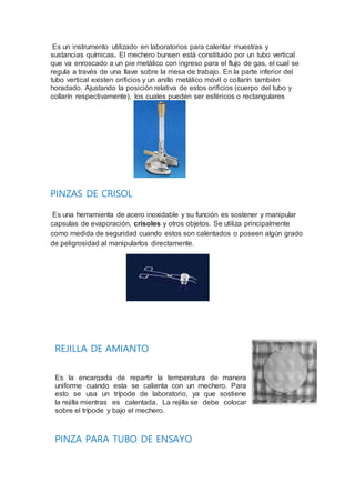 Es un instrumento utilizado en laboratorios para calentar muestras y
sustancias químicas. El mechero bunsen está constituido por un tubo vertical
que va enroscado a un pie metálico con ingreso para el flujo de gas, el cual se
regula a través de una llave sobre la mesa de trabajo. En la parte inferior del
tubo vertical existen orificios y un anillo metálico móvil o collarín también
horadado. Ajustando la posición relativa de estos orificios (cuerpo del tubo y
collarín respectivamente), los cuales pueden ser esféricos o rectangulares
PINZAS DE CRISOL
Es una herramienta de acero inoxidable y su función es sostener y manipular
capsulas de evaporación, crisoles y otros objetos. Se utiliza principalmente
como medida de seguridad cuando estos son calentados o poseen algún grado
de peligrosidad al manipularlos directamente.
REJILLA DE AMIANTO
Es la encargada de repartir la temperatura de manera
uniforme cuando esta se calienta con un mechero. Para
esto se usa un trípode de laboratorio, ya que sostiene
la rejilla mientras es calentada. La rejilla se debe colocar
sobre el trípode y bajo el mechero.
PINZA PARA TUBO DE ENSAYO
 