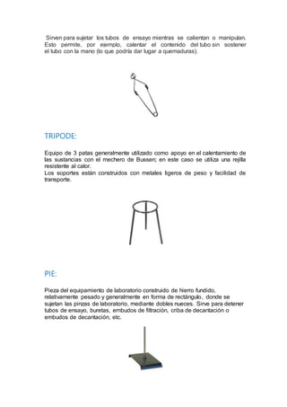 Sirven para sujetar los tubos de ensayo mientras se calientan o manipulan.
Esto permite, por ejemplo, calentar el contenido del tubo sin sostener
el tubo con la mano (lo que podría dar lugar a quemaduras).
TRIPODE:
Equipo de 3 patas generalmente utilizado como apoyo en el calentamiento de
las sustancias con el mechero de Bussen; en este caso se utiliza una rejilla
resistente al calor.
Los soportes están construidos con metales ligeros de peso y facilidad de
transporte.
PIE:
Pieza del equipamiento de laboratorio construido de hierro fundido,
relativamente pesado y generalmente en forma de rectángulo, donde se
sujetan las pinzas de laboratorio, mediante dobles nueces. Sirve para detener
tubos de ensayo, buretas, embudos de filtración, criba de decantación o
embudos de decantación, etc.
 