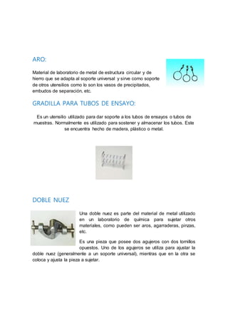 ARO:
Material de laboratorio de metal de estructura circular y de
hierro que se adapta al soporte universal y sirve como soporte
de otros utensilios como lo son los vasos de precipitados,
embudos de separación, etc.
GRADILLA PARA TUBOS DE ENSAYO:
Es un utensilio utilizado para dar soporte a los tubos de ensayos o tubos de
muestras. Normalmente es utilizado para sostener y almacenar los tubos. Este
se encuentra hecho de madera, plástico o metal.
DOBLE NUEZ
Una doble nuez es parte del material de metal utilizado
en un laboratorio de química para sujetar otros
materiales, como pueden ser aros, agarraderas, pinzas,
etc.
Es una pieza que posee dos agujeros con dos tornillos
opuestos. Uno de los agujeros se utiliza para ajustar la
doble nuez (generalmente a un soporte universal), mientras que en la otra se
coloca y ajusta la pieza a sujetar.
 