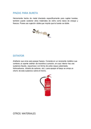 PINZAS PARA BURETA
Herramienta hecha de metal diseñada específicamente para sujetar buretas,
también puede sostener otros materiales de vidrio como tubos de ensayo y
frascos. Posee una sujeción doble que impide que la bureta se doble.
EXTINTOR
Artefacto que sirve para apagar fuegos. Consiste en un recipiente metálico que
contiene un agente extintor de incendios a presión, en cuyo interior hay una
sustancia líquida, espumosa o en forma de polvo (agua pulverizada,
hidrocarburos, dióxido de carbono, etc.); para apagar el fuego se arroja un
chorro de esta sustancia sobre el mismo.
OTROS MATERIALES
 
