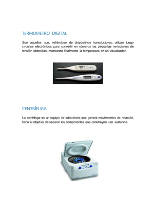 TERMOMETRO DIGITAL
Son aquellos que, valiéndose de dispositivos transductores, utilizan luego
circuitos electrónicos para convertir en números las pequeñas variaciones de
tensión obtenidas, mostrando finalmente la temperatura en un visualizador.
CENTRÍFUGA
La centrífuga es un equipo de laboratorio que genera movimientos de rotación,
tiene el objetivo de separar los componentes que constituyen una sustancia.
 