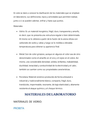 En este se dará a conocer la clasificación de los materiales que se emplean
en laboratorio, sus definiciones, tipos y actividades que permiten realizar,
junto a si se pueden calentar, enfriar y hasta que puntos.
Materiales
 Vidrio: Es un material inorgánico, frágil, duro, transparente y amorfo,
es decir, que no presenta una estructura regular o bien determinada.
Al mismo se lo obtiene a partir de la fusión de la arena silícea con
carbonato de sodio y caliza y luego se lo moldea a elevadas
temperaturas para obtener su apariencia final.
 Metal: Son de color grisáceo, aunque en algunos el color sea de otro
denominador como el amarillo en el oro y el rojizo en el cobre. Así
mismo, una considerable densidad, solidez, brillantez, maleabilidad,
ductilidad, tenacidad y conductividad de la electricidad y el calor,
también se cuentan como sus propiedades características.
 Porcelana: Material cerámico producido de forma artesanal o
industrial y tradicionalmente blanco, compacto, frágil, duro,
translúcido, impermeable, resonante, de baja elasticidad y altamente
resistente al ataque químico y al choque térmico.
MATERIALES DELABORATORIO
MATERIALES DE VIDRIO:
PROBETA
 