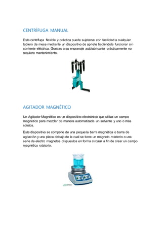 CENTRÍFUGA MANUAL
Esta centrífuga flexible y práctica puede sujetarse con facilidad a cualquier
tablero de mesa mediante un dispositivo de apriete haciéndola funcionar sin
corriente eléctrica. Gracias a su engranaje autolubricante prácticamente no
requiere mantenimiento.
AGITADOR MAGNÉTICO
Un Agitador Magnético es un dispositivo electrónico que utiliza un campo
magnético para mezclar de manera automatizada un solvente y uno o más
solutos.
Este dispositivo se compone de una pequeña barra magnética o barra de
agitación y una placa debajo de la cual se tiene un magneto rotatorio o una
serie de electro magnetos dispuestos en forma circular a fin de crear un campo
magnético rotatorio.
 