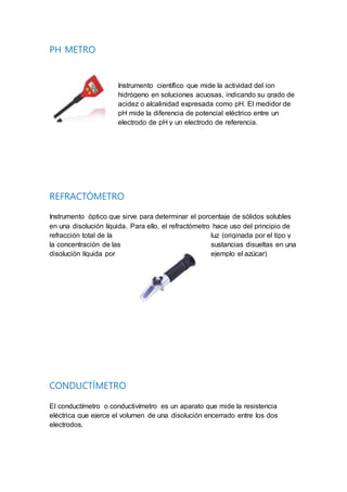 PH METRO
Instrumento científico que mide la actividad del ion
hidrógeno en soluciones acuosas, indicando su grado de
acidez o alcalinidad expresada como pH. El medidor de
pH mide la diferencia de potencial eléctrico entre un
electrodo de pH y un electrodo de referencia.
REFRACTÓMETRO
Instrumento óptico que sirve para determinar el porcentaje de sólidos solubles
en una disolución líquida. Para ello, el refractómetro hace uso del principio de
refracción total de la luz (originada por el tipo y
la concentración de las sustancias disueltas en una
disolución líquida por ejemplo el azúcar)
CONDUCTÍMETRO
El conductímetro o conductivímetro es un aparato que mide la resistencia
eléctrica que ejerce el volumen de una disolución encerrado entre los dos
electrodos.
 