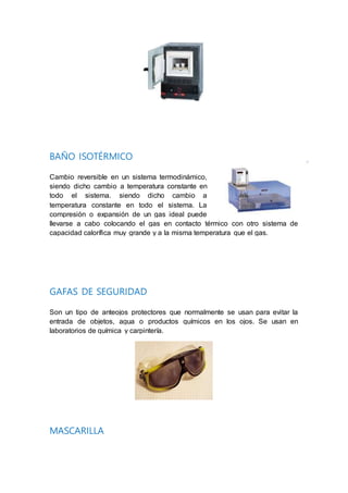 BAÑO ISOTÉRMICO
Cambio reversible en un sistema termodinámico,
siendo dicho cambio a temperatura constante en
todo el sistema. siendo dicho cambio a
temperatura constante en todo el sistema. La
compresión o expansión de un gas ideal puede
llevarse a cabo colocando el gas en contacto térmico con otro sistema de
capacidad calorífica muy grande y a la misma temperatura que el gas.
GAFAS DE SEGURIDAD
Son un tipo de anteojos protectores que normalmente se usan para evitar la
entrada de objetos, agua o productos químicos en los ojos. Se usan en
laboratorios de química y carpintería.
MASCARILLA
 