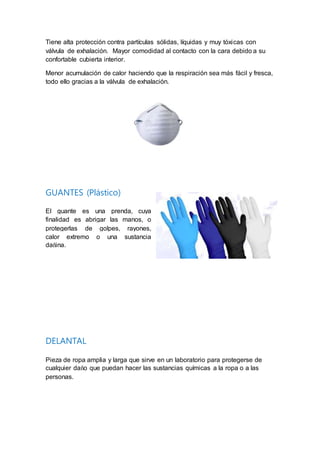 Tiene alta protección contra partículas sólidas, líquidas y muy tóxicas con
válvula de exhalación. Mayor comodidad al contacto con la cara debido a su
confortable cubierta interior.
Menor acumulación de calor haciendo que la respiración sea más fácil y fresca,
todo ello gracias a la válvula de exhalación.
GUANTES (Plástico)
El guante es una prenda, cuya
finalidad es abrigar las manos, o
protegerlas de golpes, rayones,
calor extremo o una sustancia
dañina.
DELANTAL
Pieza de ropa amplia y larga que sirve en un laboratorio para protegerse de
cualquier daño que puedan hacer las sustancias químicas a la ropa o a las
personas.
 