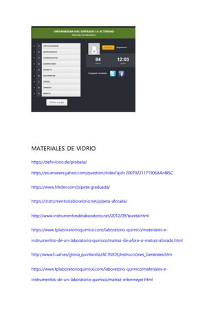 MATERIALES DE VIDRIO
https://definicion.de/probeta/
https://es.answers.yahoo.com/question/index?qid=20070221171906AAnBISC
https://www.lifeder.com/pipeta-graduada/
https://instrumentoslaboratorio.net/pipeta-aforada/
http://www.instrumentosdelaboratorio.net/2012/09/bureta.html
https://www.tplaboratorioquimico.com/laboratorio-quimico/materiales-e-
instrumentos-de-un-laboratorio-quimico/matraz-de-aforo-o-matraz-aforado.html
http://www3.uah.es/gloria_quintanilla/ACTIVOS/Instrucciones_Generales.htm
https://www.tplaboratorioquimico.com/laboratorio-quimico/materiales-e-
instrumentos-de-un-laboratorio-quimico/matraz-erlenmeyer.html
 