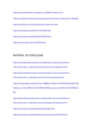 http://materialeslaboratorio.blogspot.com/2008/11/tapones.html
https://es.slideshare.net/anamariagarciagomez1/materiales-de-laboratorio-79364242
http://www.blamis.com.co/product/frasco-tapa-rosca-azul
https://es.wikipedia.org/wiki/Term%C3%B3metro
https://es.wikipedia.org/wiki/Dens%C3%ADmetro
https://www.ecured.cu/Picn%C3%B3metro
MATERIAL DE PORCELANA
https://www.tplaboratorioquimico.com/laboratorio-quimico/materiales-e-
instrumentos-de-un-laboratorio-quimico/mortero-de-laboratorio.html
https://www.tplaboratorioquimico.com/laboratorio-quimico/materiales-e-
instrumentos-de-un-laboratorio-quimico/crisol-de-porcelana.html
https://www.google.com/search?biw=1366&bih=657&ei=HnN1XK6ZHOu2ggf2u72Q
Dw&q=que+es+CAPSULA+DE+PORCELANA&oq=que+es+CAPSULA+DE+PORCELA
NA
https://www.tplaboratorioquimico.com/laboratorio-quimico/materiales-e-
instrumentos-de-un-laboratorio-quimico/triangulo-de-porcelana.html
https://es.wikipedia.org/wiki/Embudo_B%C3%BCchner
https://es.wikipedia.org/wiki/Material_de_porcelana_(qu%C3%ADmica)
 