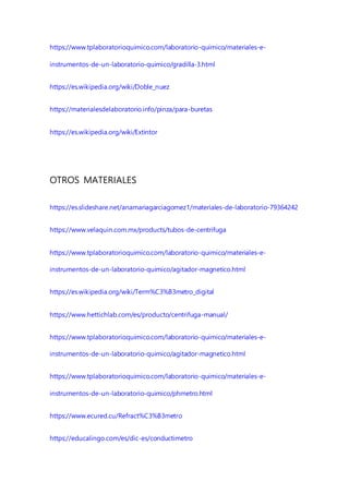 https://www.tplaboratorioquimico.com/laboratorio-quimico/materiales-e-
instrumentos-de-un-laboratorio-quimico/gradilla-3.html
https://es.wikipedia.org/wiki/Doble_nuez
https://materialesdelaboratorio.info/pinza/para-buretas
https://es.wikipedia.org/wiki/Extintor
OTROS MATERIALES
https://es.slideshare.net/anamariagarciagomez1/materiales-de-laboratorio-79364242
https://www.velaquin.com.mx/products/tubos-de-centrifuga
https://www.tplaboratorioquimico.com/laboratorio-quimico/materiales-e-
instrumentos-de-un-laboratorio-quimico/agitador-magnetico.html
https://es.wikipedia.org/wiki/Term%C3%B3metro_digital
https://www.hettichlab.com/es/producto/centrifuga-manual/
https://www.tplaboratorioquimico.com/laboratorio-quimico/materiales-e-
instrumentos-de-un-laboratorio-quimico/agitador-magnetico.html
https://www.tplaboratorioquimico.com/laboratorio-quimico/materiales-e-
instrumentos-de-un-laboratorio-quimico/phmetro.html
https://www.ecured.cu/Refract%C3%B3metro
https://educalingo.com/es/dic-es/conductimetro
 